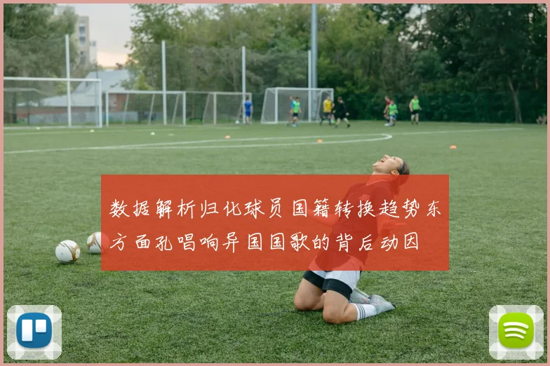 数据解析归化球员国籍转换趋势东方面孔唱响异国国歌的背后动因