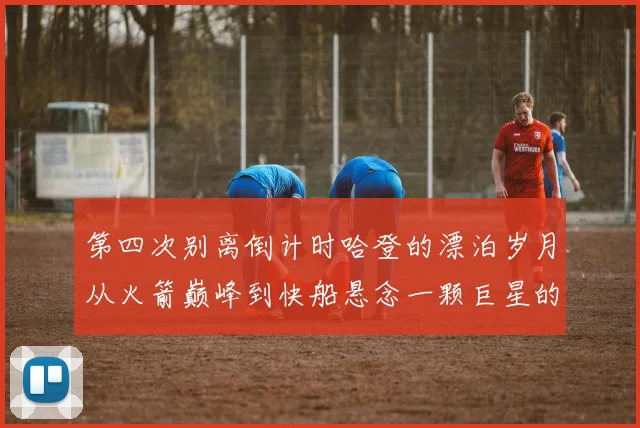 第四次别离倒计时哈登的漂泊岁月从火箭巅峰到快船悬念一颗巨星的心路与抉择