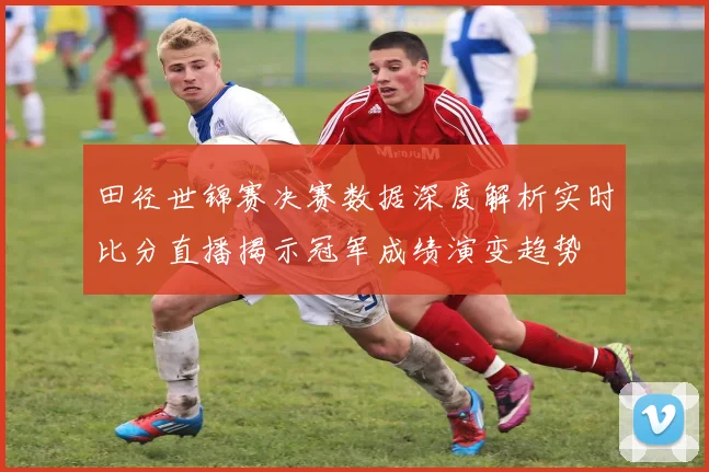 田径世锦赛决赛数据深度解析实时比分直播揭示冠军成绩演变趋势