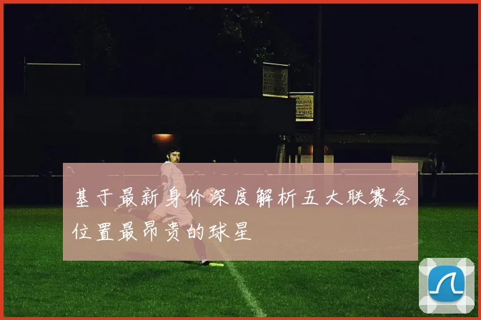 基于最新身价深度解析五大联赛各位置最昂贵的球星