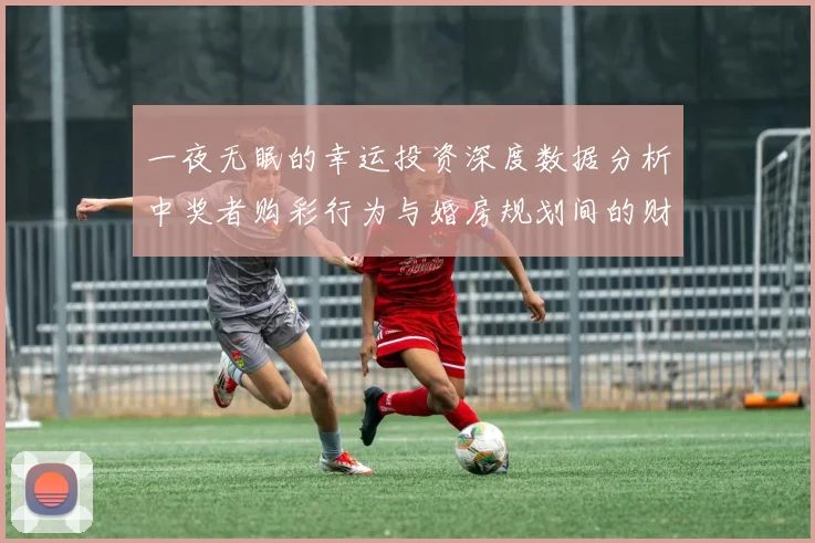 一夜无眠的幸运投资深度数据分析中奖者购彩行为与婚房规划间的财务逻辑链条